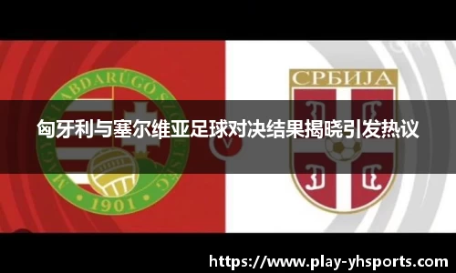 匈牙利与塞尔维亚足球对决结果揭晓引发热议